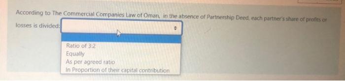 According to The Commercial Companies Law of Oman, in the absence of Partnership Deed each partners share of profits orloss