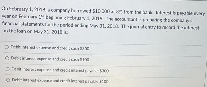 On February 1, 2018, a company borrowed $10,000 at 3% from the bank. Interest is payable everyyear on February 1st beginning