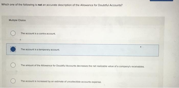 Which one of the following is not an accurate description of the Allowance for Doubtful Accounts? Multiple Choice The account is a contra account The account is a temporary account The amount of the Allowance for Doubtful Accounts decreases the net realizable value of a companys receivables. The account is increased by an estimate of uncollectible accounts expense.