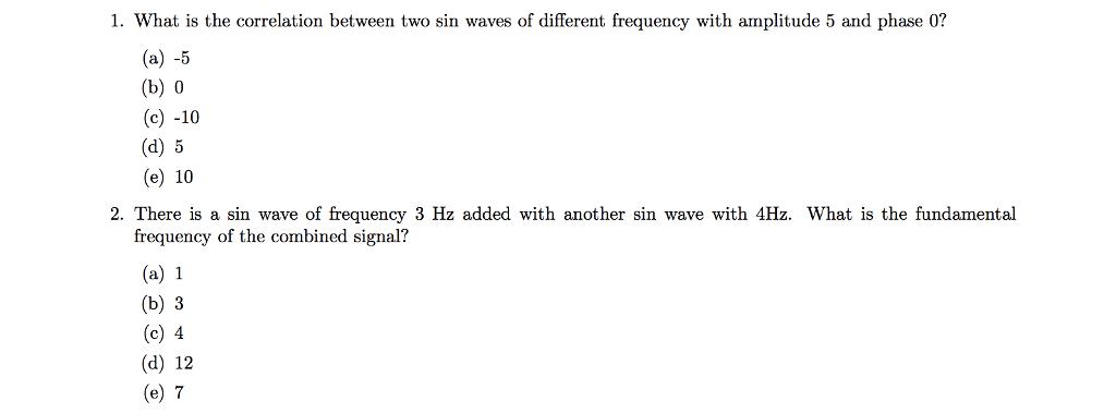 1. What is the correlation between two sin waves of different frequency with amplitude 5 and phase 0? (a) -5 (b) 0 (c) -10 (d) 5 (e) 10 2. There is a sin wave of frequency 3 Hz added with another sin wave with 4Hz. What is the fundamental frequency of the combined signal? (a) 1 (b) 3 (c) 4 (d) 12 (e) 7