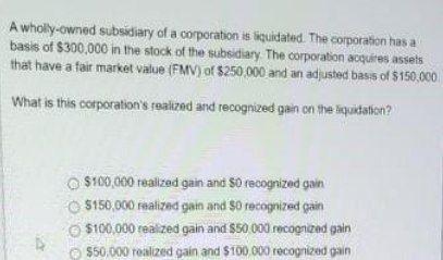 A wholly-owned subsidiary of a corporation is liquidated. The corporation has abasis of $300,000 in the stock of the subsidi