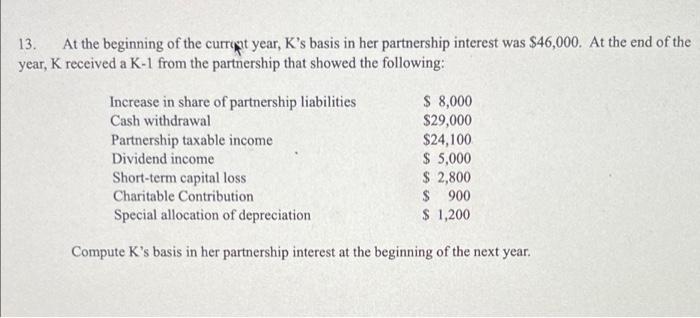 13. At the beginning of the currept year, Ks basis in her partnership interest was $46,000. At the end of theyear, K receiv