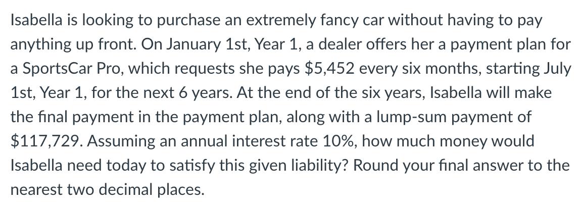 Isabella is looking to purchase an extremely fancy car without having to pay anything up front. On January 1st, Year 1, a dea
