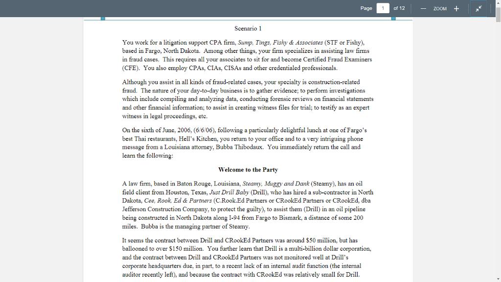 Page of 12 Scenario 1 You work for a litigation support CPA firm, Sump, Tings, Fishy & Associates (STF or Fishy), based in Fargo, North Dakota. Among other things, your firm specializes in assisting law firms in fraud cases. This requires all your associates to sit for and become Certified Fraud Examiners (CFE). You also employ CPAs, CIAs, CISAs and other credentialed professionals. Although you assist in all kinds of fraud-related cases, your specialty is construction-related fraud. The nature of your day-to-day business is to gather evidence; to perform investigations which include compiling and analyzing data, conducting forensic reviews on financial statements and other financial information; to assist in creating witness files for trial; to testify as an expert witness in legal proceedings, etc. On the sixth of June, 2006, (6/6/06), following a particularly delightful lunch at one of Fargos best Thai restaurants, Hells Kitchen, you return to your office and to a very intriguing phone message from a Louisiana attorney, Bubba Thibodaux. You immediately return the call and learn the following Welcome to the Party A law firm, based in Baton Rouge, Louisiana, Steamy, Muggy and Dank (Steamy), has an oil field client from Houston, Texas, Just Drill Baby Drill), who has hired a sub-contractor in North Dakota, Cee, Rook, Ed&Partners (C.Rook.Ed Partners or CRookEd Partners or CRookEd, dba Jefferson Construction Company, to protect the guilty), to assist them (Drill) in an oil pipeline being constructed in North Dakota along I-94 from Fargo to Bismark, a distance of some 200 miles. Bubba is the managing partner of Steamy It seems the contract between Drill and CRookEd Partners was around S50 million, but has ballooned to over $150 million. You further learn that Drill is a multi-billion dollar corporation, and the contract between Drill and CRookEd Partners was not monitored well at Drills corporate headquarters due, in part, to a recent lack of an internal audit function (the internal auditor recently left), and because the contract with CRookEd was relatively small for Drill.