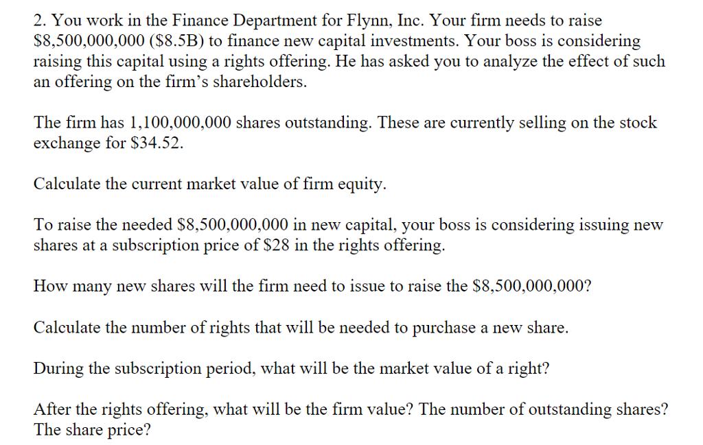 2. You work in the Finance Department for Flynn, Inc. Your firm needs to raise$8,500,000,000 ($8.5B) to finance new capital investments. Your boss is consideringraising this capital using a rights offering. He has asked you to analyze the effect of suchan offering on the firms shareholdersThe firm has 1,100,000,000 shares outstanding. These are currently selling on the stoclkexchange for $34.52.Calculate the current market value of firm equityTo raise the needed S8,500,000,000 in new capital, your boss is considering issuing newshares at a subscription price of $28 in the rights offering.How many new shares will the firm need to issue to raise the $8,500,000,000?Calculate the number of rights that will be needed to purchase a new shareDuring the subscription period, what will be the market value of a right?After the rights offering, what will be the firm value? The number of outstanding shares?The share price?