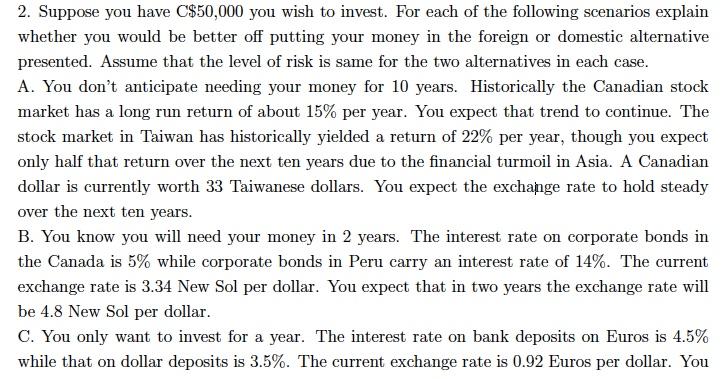 2. Suppose you have C$50,000 you wish to invest. For each of the following scenarios explain whether you would be better off putting your money in the foreign or domestic alternative presented. Assume that the level of risk is same for the two alternatives in each case A. You dont anticipate needing your money for 10 years. Historically the Canadian stock market has a long run return of about 15% per year. You expect that trend to continue. The stock market in Taiwan has historically yielded a return of 22% per year, though you expect only half that return over the next ten years due to the financial turmoil in Asia. A Canadian dollar is currently worth 33 Taiwanese dollars. You expect the exchange rate to hold steady over the next ten years B. You know you will need your money in 2 years. The interest rate on corporate bonds in the Canada is 5% while corporate bonds in Peru carry an interest rate of 14%. The current exchange rate is 3.34 New Sol per dollar. You expect that in two years the exchange rate will be 4.8 New Sol per dollar C. You only want to invest for a year. The interest rate on bank deposits on Euros is 4.5% while that on dollar deposits is 3.5%. The current exchange rate is 0.92 Euros per dollar. You