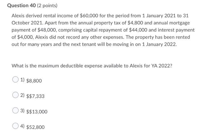 Question 40 (2 points) Alexis derived rental income of $60,000 for the period from 1 January 2021 to 31 October 2021. Apart f