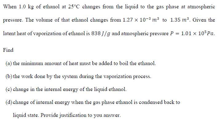 When 1.0 kg of ethanol at 25°C changes from the liquid to the gas phase at atmosphericpressure. The volume of that ethanol changes from 1.27 x 10-3 m³ to 1.35 m³. Given thelatent heat of vaporization of ethanol is 838 J/g and atmospheric pressure P = 1.01 x 10 Pa.Find(a) the minimum amount of heat must be added to boil the ethanol.(b) the work done by the system during the vaporization process.(c) change in the internal energy of the liquid ethanol.(d) change of internal energy when the gas phase ethanol is condensed back toliquid state. Provide justification to you answer.