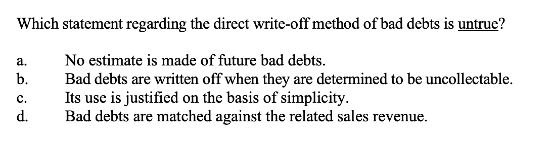 Which statement regarding the direct write-off method of bad debts is untrue?a.b.No estimate is made of future bad debts.