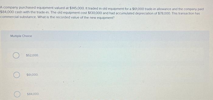 A company purchased equipment valued at $145,000. It traded in old equipment for a $61,000 trade-in allowance and the company