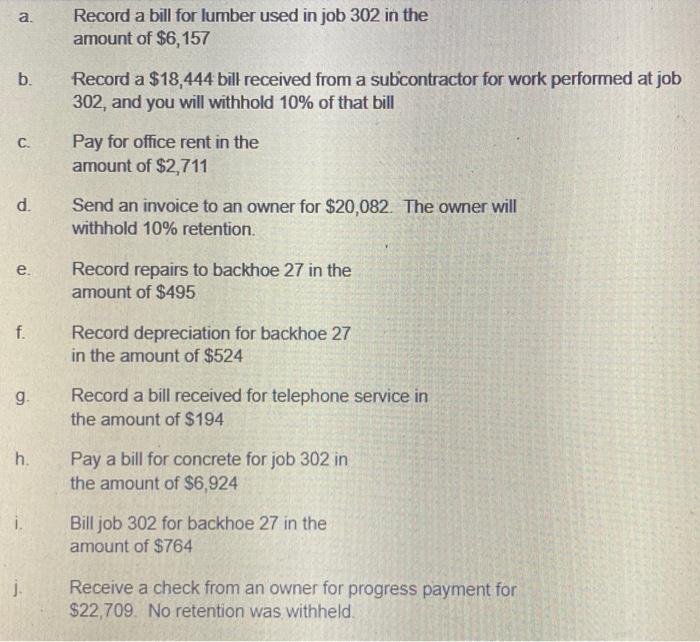 a. Record a bill for lumber used in job 302 in the amount of $6,157 b. Record a $18,444 bill received from a subcontractor fo