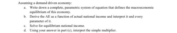 Assuming a demand driven economy: a. Write down a complete, parametric system of equation that defines the macroeconomic equi