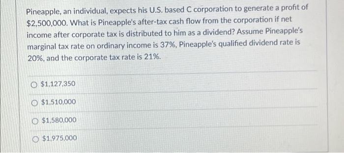 Pineapple, an individual, expects his U.S. based C corporation to generate a profit of$2,500,000. What is Pineapples after-