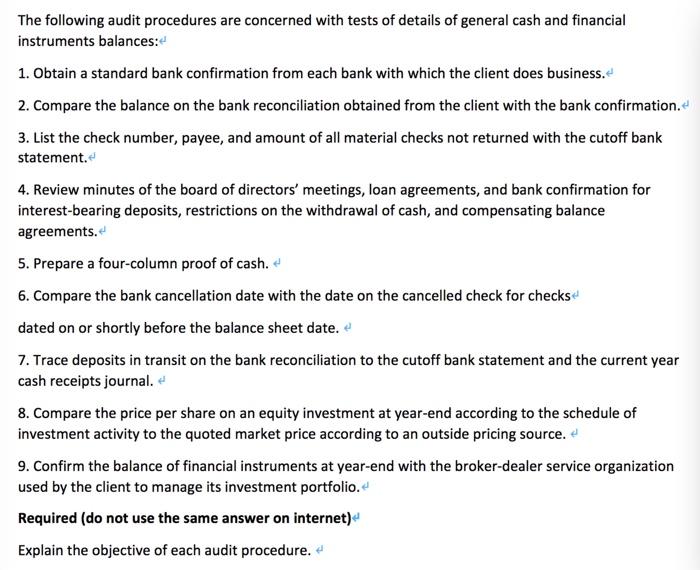 The following audit procedures are concerned with tests of details of general cash and financialinstruments balances:1. Obtain a standard bank confirmation from each bank with which the client does business.2. Compare the balance on the bank reconciliation obtained from the client with the bank confirmation.3. List the check number, payee, and amount of all material checks not returned with the cutoff bankstatement.4. Review minutes of the board of directors meetings, loan agreements, and bank confirmation forinterest-bearing deposits, restrictions on the withdrawal of cash, and compensating balanceagreements.5. Prepare a four-column proof of cash.6. Compare the bank cancellation date with the date on the cancelled check for checksdated on or shortly before the balance sheet date.7. Trace deposits in transit on the bank reconciliation to the cutoff bank statement and the current yearcash receipts journal.8. Compare the price per share on an equity investment at year-end according to the schedule ofinvestment activity to the quoted market price according to an outside pricing source.9. Confirm the balance of financial instruments at year-end with the broker-dealer service organizationused by the client to manage its investment portfolio.Required (do not use the same answer on internet)Explain the objective of each audit procedure.
