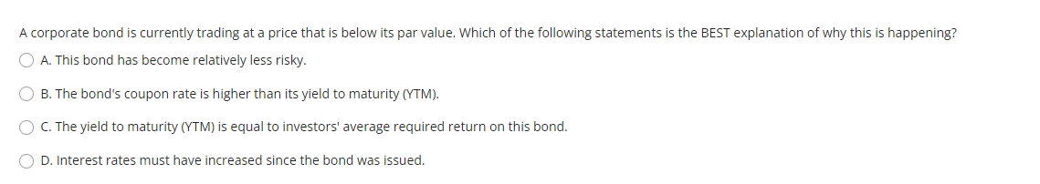 A corporate bond is currently trading at a price that is below its par value. Which of the following statements is the BEST e