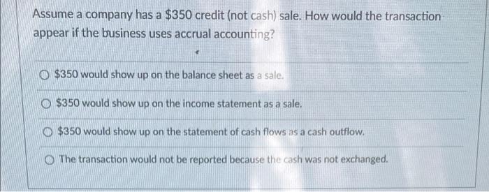Assume a company has a $350 credit (not cash) sale. How would the transactionappear if the business uses accrual accounting?