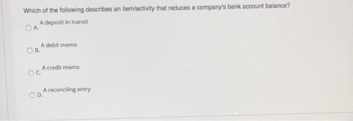 Which of the following describes an item/activity that reduces a companys bank account balance? A deposit in transit A debit