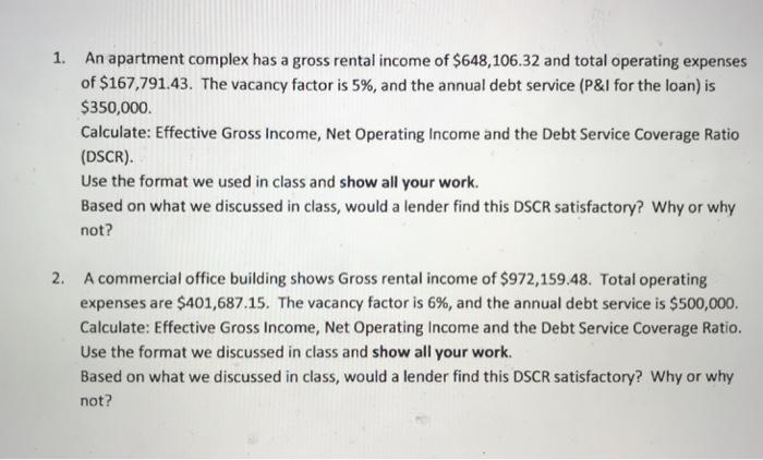 1. An apartment complex has a gross rental income of $648,106.32 and total operating expenses of $167,791.43. The vacancy factor is 5%, and the annual debt service (P&I for the loan) is $350,000 Calculate: Effective Gross Income, Net Operating Income and the Debt Service Coverage Ratio (DSCR). Use the format we used in class and show all your work. Based on what we discussed in class, would a lender find this DSCR satisfactory? Why or why not? 2. A commercial office building shows Gross rental income of $972,159.48. Total operating expenses are $401,687.15. The vacancy factor is 6%, and the annual debt service is $500,000. Calculate: Effective Gross Income, Net Operating Income and the Debt Service Coverage Ratio. Use the format we discussed in class and show all your work Based on what we discussed in class, would a lender find this DSCR satisfactory? Why or why not?
