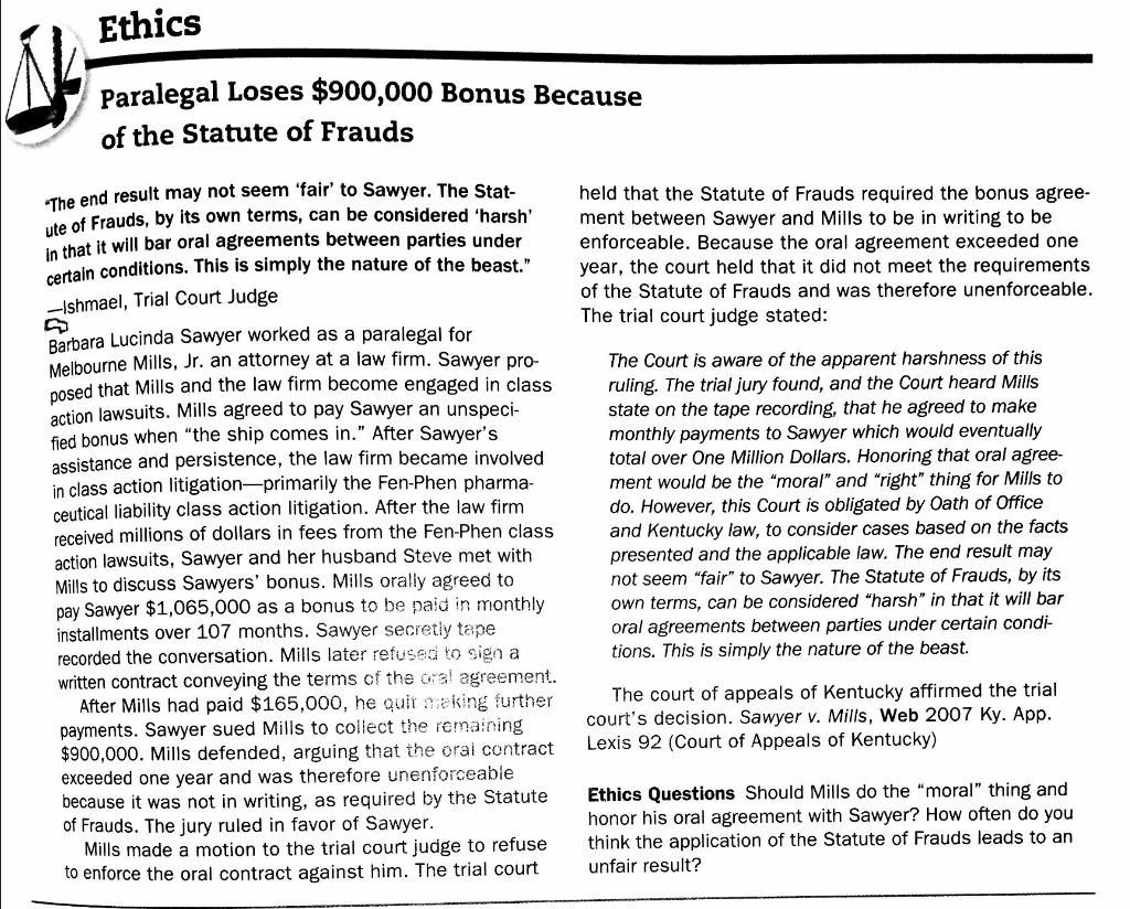 Ethics Paralegal Loses $900,000 Bonus Because of the Statute of Frauds end result may not seem fair to Sawyer. The Stat of Frauds, by its own terms, can be considered harsh hat it will bar oral agreements between parties under held that the Statute of Frauds required the bonus agree- ment between Sawyer and Mills to be in writing to be enforceable. Because the oral agreement exceeded one year, the court held that it did not meet the requirements of the Statute of Frauds and was therefore unenforceable The trial court judge stated: conditions. This is simply the nature of the beast. Ishmael, Trial Court Judge Barbara Lucinda Sawyer worked as a paralegal for The Court is aware of the apparent harshness of this ruling. The trial jury found, and the Court heard Mills state on the tape recording, that he agreed to make monthly payments to Sawyer which would eventually total over One Million Dollars. Honoring that oral agree- ment would be the moral and right thing for Mills to do. However, this Court is obligated by Oath of Office and Kentucky law, to consider cases based on the facts presented and the applicable law. The end result may not seem fair to Sawyer. The Statute of Frauds, by its own terms, can be considered harsh in that it will bar oral agreements between parties under certain condi- tions. This is simply the nature of the beast. bourne Mills, Jr. an attorney at a law firm. Sawyer pro- sed that Mills and the law firm become engaged in class po uits. Mills agreed to pay Sawyer an unspeci action laws d bonus when the ship comes in. After Sawyers fie assistance and persistence, the law firm became involved in class action litigation-primarily the Fen-Phen pharma- ceutical liability class action litigation. After the law firm received millions of dollars in fees from the Fen-Phen class action lawsuits, Sawyer and her husband Steve met with Mills to discuss Sawyers bonus. Mills orally agreed to pay Sawyer $1,065,000 as a bonus to be paid in monthly installments over 107 months. Sawyer secretly tape recorded the conversation. Mills later refused to sign a written contract conveying the terms of the a agreement The court of appeals of Kentucky affirmed the trial After Mills had paid $165,000, he quit king further payments. Sawyer sued Mills to collect the remaining $900,000. Mills defended, arguing that the oral contract Lexis exceeded one year and was therefore unenforceabie because it was not in writing, as required by the Statute Ethics Questions Should Mills do t of Frauds. The jury ruled in favor of Sawyer courts decision. Sawyer v. Mills, Web 2007 Ky. App he moral thing and honor his oral agreement with Sawyer? How often do you Statute of Frauds leads to an Mills made a motion to the trial court judge to refuse to enforce the oral contract against him. The trial court think the application of the unfair result?