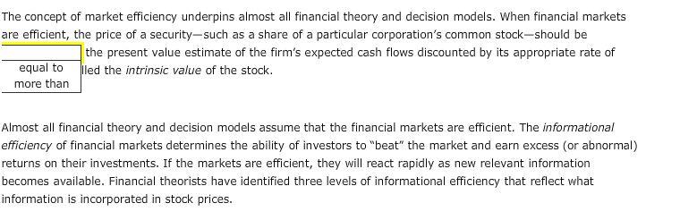 The concept of market efficiency underpins almost all financial theory and decision models. When financial markets are efficient, the price of a security-such as a share of a particular corporations common stock-should be the present value estimate of the firms expected cash flows discounted by its appropriate rate of equal to ed the intrinsic value of the stock more than Almost all financial theory and decision models assume that the financial markets are efficient. The informational efficiency of financial markets determines the ability of investors to beat the market and earn excess (or abnormal) returns on their investments. If the markets are efficient, they will react rapidly as new relevant information becomes available. Financial theorists have identified three levels of informational efficiency that reflect what information is incorporated in stock prices.