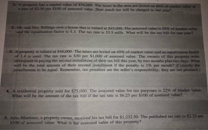 1. A property has a market value of $76,000. The taxes in the area are levied on 66% of market value at a rate of $2.50 per $