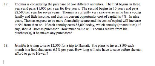 Thomas is considering the purchase of two different annuities. The first begins in three years and pays $1,000 per year for five years. The second begins in 10 years and pays S2,500 per year for seven years. Thomas is currently very risk-averse as he has a young family and little income, and thus his current opportunity cost of capital is 4%. In nine years, Thomas expects to be more financially secure and his cost of capital will increase to 9% from then on. If each annuity costs S5 ,000 today, which annuity (or annuities), if any, should Thomas purchase? How much value will Thomas realize from his purchase(s), if he makes any purchases? 17. Jennifer is trying to save $2,500 for a trip to Hawaii. She plans to invest S100 each month in a fund that earns 6.5% per year. How long will she have to save before she can afford to go to Hawaii? 18.