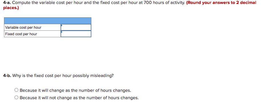4-a. Compute the variable cost per hour and the fixed cost per hour at 700 hours of activity. (Round your