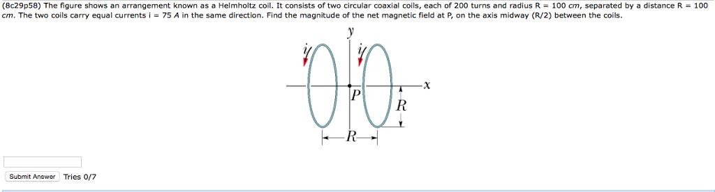 (8c29p58) The figure shows an arrangement known as a Helmholtz coil. It consists of two circular coaxial coils, each of 200 turns and radius R 100 cm, separated by a distanceR cm. The two coils carry equal currentsi75 A in the same direction. Find the magnitude of the net magnetic field at P, on the axis midway (R/2) between the coils. 100 Submit Answer Tries 0/7