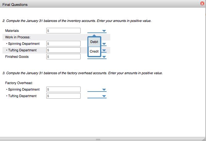 Final Questions 2. Compute the January 31 balances of the inventory accounts. Enter your amounts in positive value. Materials Work in Process Spinning Department $ Debit Tufting Department Finished Goods Credit 3. Compute the January 31 balances of the factory overhead accounts. Enter your amounts in positive value. Factory Overhead: Spinning Department S Tuting Department