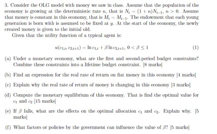 3. Consider the OLG model with money we saw in class. Assume that the population of theeconomy is growing at the determinist