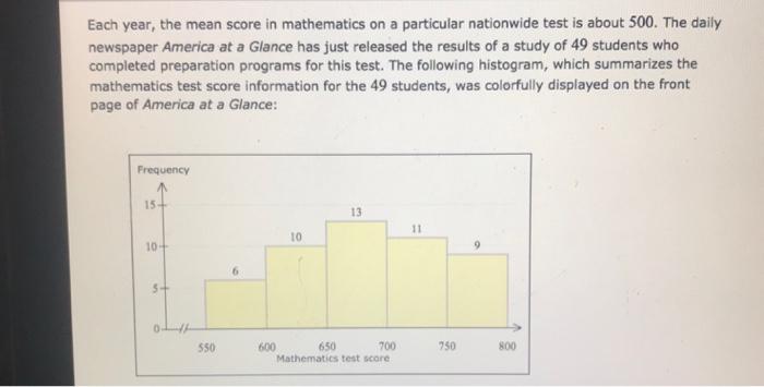 Each year, the mean score in mathematics on a particular nationwide test is about 500. The daily newspaper America at a Glance has just released the results of a study of 49 students who completed preparation programs for this test. The following histogram, which summarizes the mathematics test score information for the 49 students, was colorfully displayed on the front page of America at a Glance Frequency 15 13 10 10 0 550 600 650 700 750 800 Mathematics test score