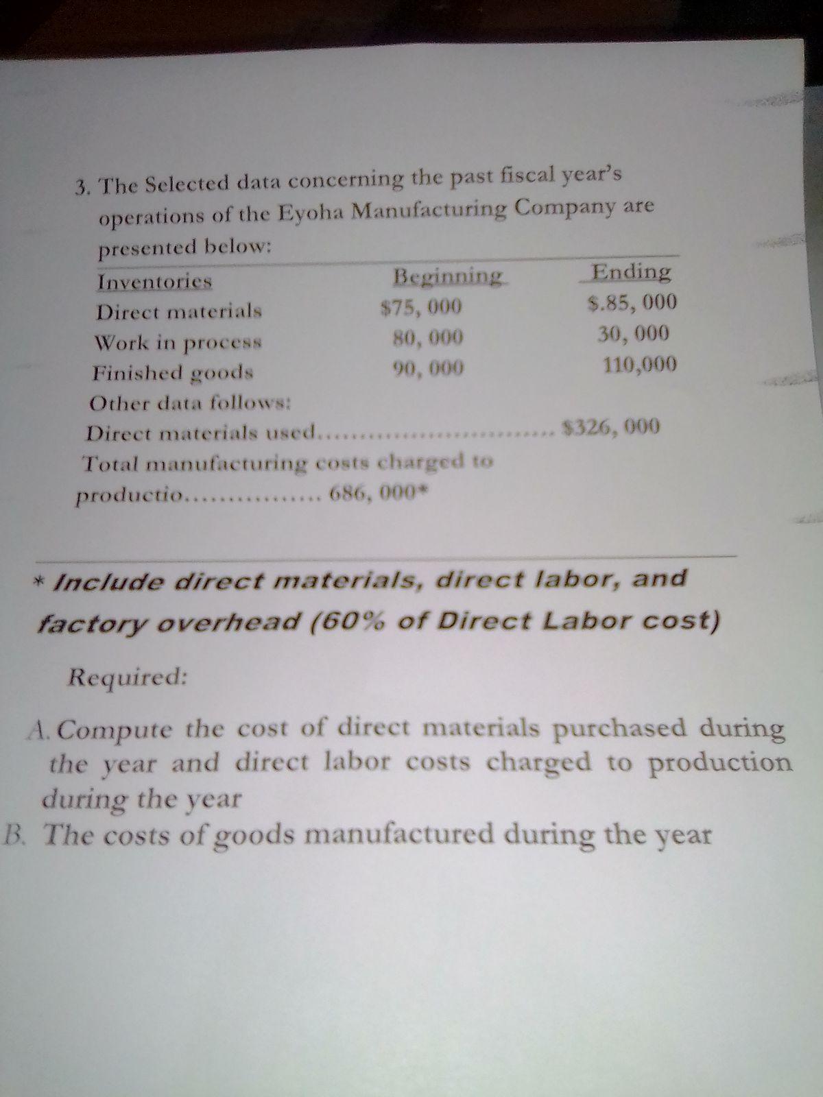 fiscal year's3. The Selected data concerning the pastoperations of the Eyoha Manufacturing Company arepresented below:InventoriesBeginningEndingDirect materials$75, 000$.85, 00080, 00090, 00030, 000110,000Work in processFinished goodsOther data follows:Direct materials used......Total manufacturing costs charged toproductio..... 686, 000*$326, 000* Include direct materials, direct labor, andfactory overhead (60% of Direct Labor cost)Required:A. Compute the cost of direct materials purchased duringthe year and direct labor costs charged to productionduring the yearB. The costs of goods manufactured during the year