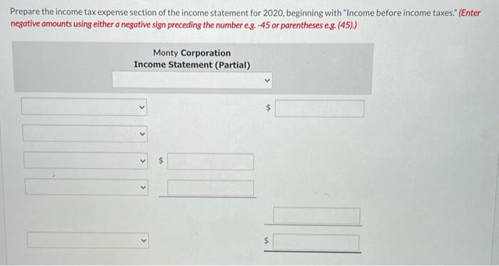 Prepare the income tax expense section of the income statement for 2020, beginning with Income before income taxes. (Enter