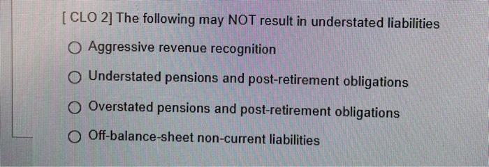 [CLO 2] The following may NOT result in understated liabilitiesO Aggressive revenue recognitionUnderstated pensions and pos