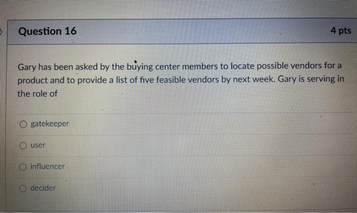 Question 16 4 pts Gary has been asked by the buying center members to locate possible vendors for a product and to provide a
