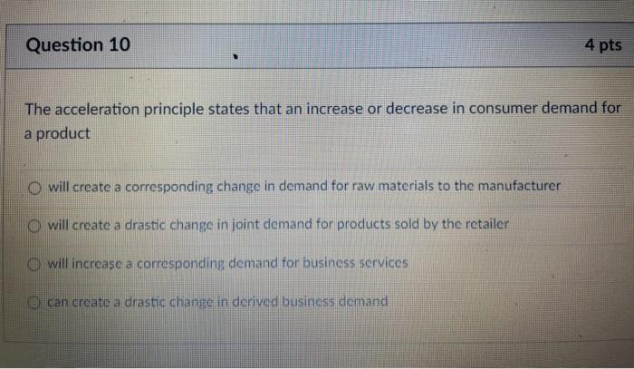 Question 10 4 pts The acceleration principle states that an increase or decrease in consumer demand for a product O will crea