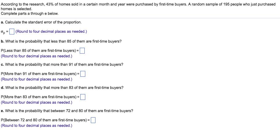 According to the research, 43% of homes sold in a certain month and year were purchased by first-time buyers. A random sample of 195 people who just purchased homes is selected. Complete parts a through e below. a. Calculate the standard error of the proportion Ơp-D (Round to four decimal places as needed.) b. What is the probability that less than 85 of them are first-time buyers? P(Less than 85 of them are first-time buyers)- (Round to four decimal places as needed.) c. What is the probability that more than 91 of them are first-time buyers? P(More than 91 of them are first-time buyers)- (Round to four decimal places as needed.) d. What is the probability that more than 83 of them are first-time buyers? P(More than 83 of them are first-time buyers)- (Round to four decimal places as needed.) e. What is the probability that between 72 and 80 of them are first-time buyers? P(Between 72 and 80 of them are first-time buyers) (Round to four decimal places as needed.)