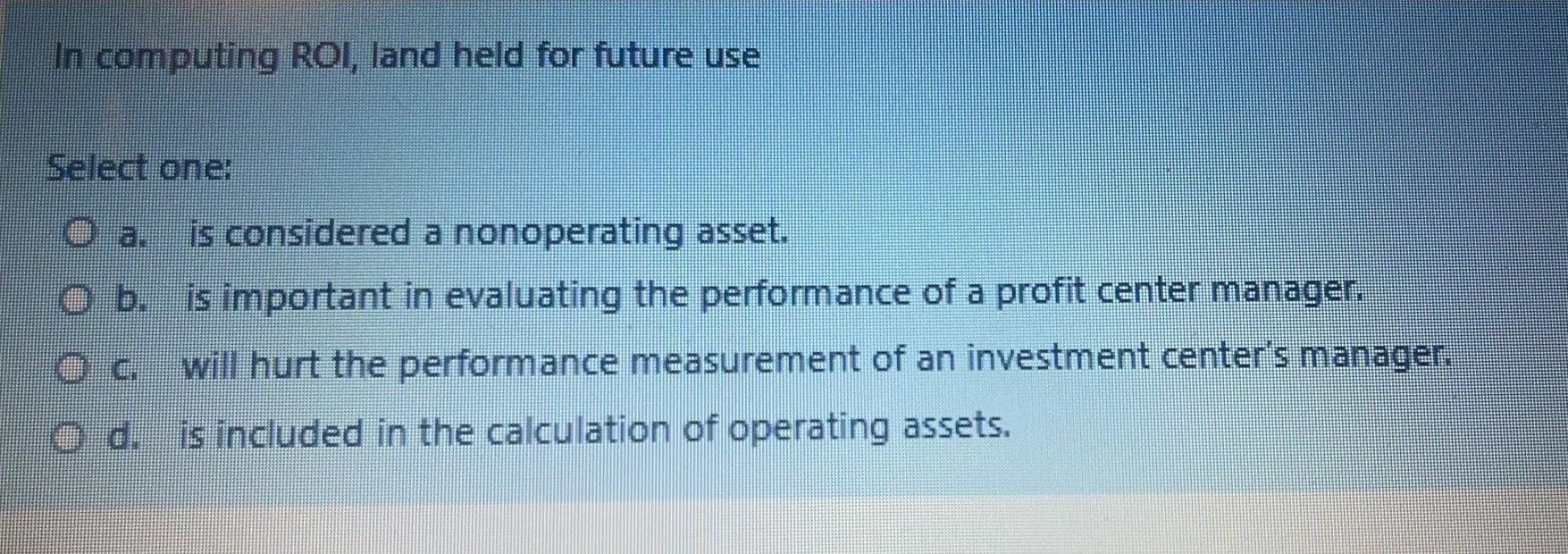 In computing ROI, land held for future useSelectone:O a. is considered a nonoperating asset.O b. is important in evaluati