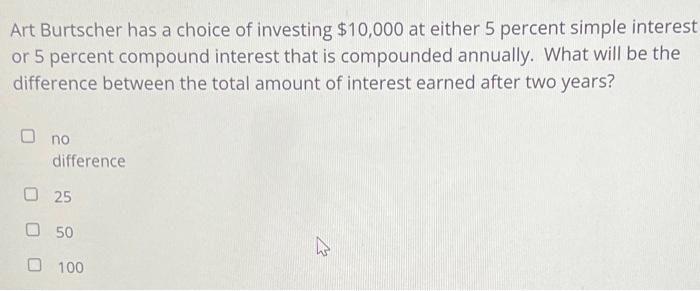 Art Burtscher has a choice of investing $10,000 at either 5 percent simple interestor 5 percent compound interest that is co