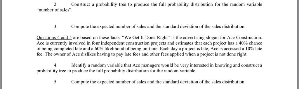 2. Construct a probability tree to produce the full probability distribution for the random variablenumber of sales.3. Compute the expected number of sales and the standard deviation of the sales distributionQuestions 4 and 5 are based on these facts. We Get It Done Right is the advertising slogan for Ace Construction.Ace is currently involved in four independent construction projects and estimates that each project has a 40% chanceofbeing completed late and a 60% likelihood of being on-time. Each day a project is late, Ace is accessed a 10% latefee. The owner of Ace dislikes having to pay late fees and other fees applied when a project is not done right.4.Identify a random variable that Ace managers would be very interested in knowing and construct aprobability tree to produce the full probability distribution for the random variable.5. Compute the expected number of sales and the standard deviation of the sales distribution.