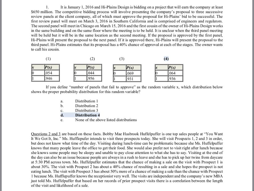 It is January 1, 2016 and Hi-Plains Design is bidding on a project that will earn the company at leastS650 million. The competitive bidding process will involve presenting the companys proposal to three successivereview panels at the client company, all of which must approve the proposal for Hi-Plains bid to be successful. Thefirst review panel will meet on March 3, 2016 in Southern California and is comprised of engineers and regulatorsThe second panel will meet in Chicago on March 15, 2016 and the first cousin of the owner of Hi-Plains Design worksin the same building and on the same floor where the meeting is to be held. It is unclear when the third panel meetingwill be held but it will be in the same location as the second meeting. If the proposal is approved by the first panel,Hi-Plains will present the proposal to the next panel. If it is approved there, Hi-Plains will present the proposal to thethird panel. Hi-Plains estimates that its proposal has a 40% chance of approval at each of the stages. The owner wantsto call his cousin.054946x)044956069064931936If you define number of panels that fail to approve as the random variable x, which distribution belowshows the proper probability distribution for this random variable?Distribution 1Distribution 2Distribution 3Distribution 4None of the above listed distributionsQuestions 2 and 3 are based on these facts. Bobby Mae Hasbrook Huffelpuffer is one top sales people at You WantIt We Got It, Inc. Ms. Hufflepufer intends to visit three prospects today. She will visit Prospects 1, 2 and 3 in order,but does not know what time of the day. Visiting during lunch-time can be problematic because she Ms. Huffelpufferknows that many people leave the office to get their food. She would also prefer not to visit right after lunch becauseshe knows some people may be sleepy and unable to pay close attention to what she has to say. Visiting at the end ofthe day can also be an issue because people are always in a rush to leave and she has to pick up her twins from daycareat 5:30 PM across town. Ms. Huffelpuffer estimates that the chance of making a sale on the visit with Prospect 1 isabout 30%. The visit with Prospect 2 has about a 40% chance of resulting in a sale and she hopes the prospect is noteating lunch. The visit with Prospect 3 has about 50% more of a chance of making a sale than the chance with Prospect1 because Ms. Hufflepuffer knows the receptionist very well. The visits are independent and the companys new MBAjust told Ms. Huffelpuffer that based on her records of prior prospect visits there is a correlation between the lengthof the visit and likelihood of a sale
