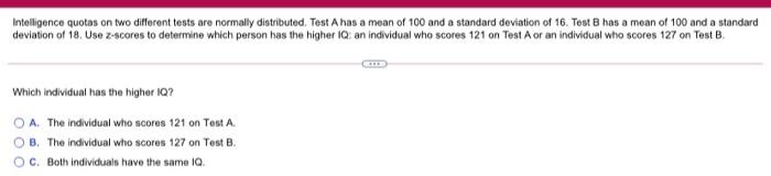 Intelligence quotes on two different tests are normally distributed. Test A has a mean of 100 and a standard deviation of 16.