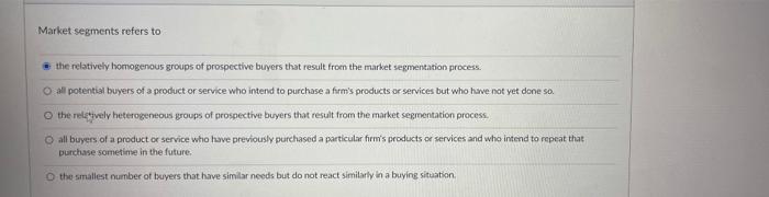 Market segments refers tothe relatively homogenous groups of prospective buyers that result from the market segmentation pro