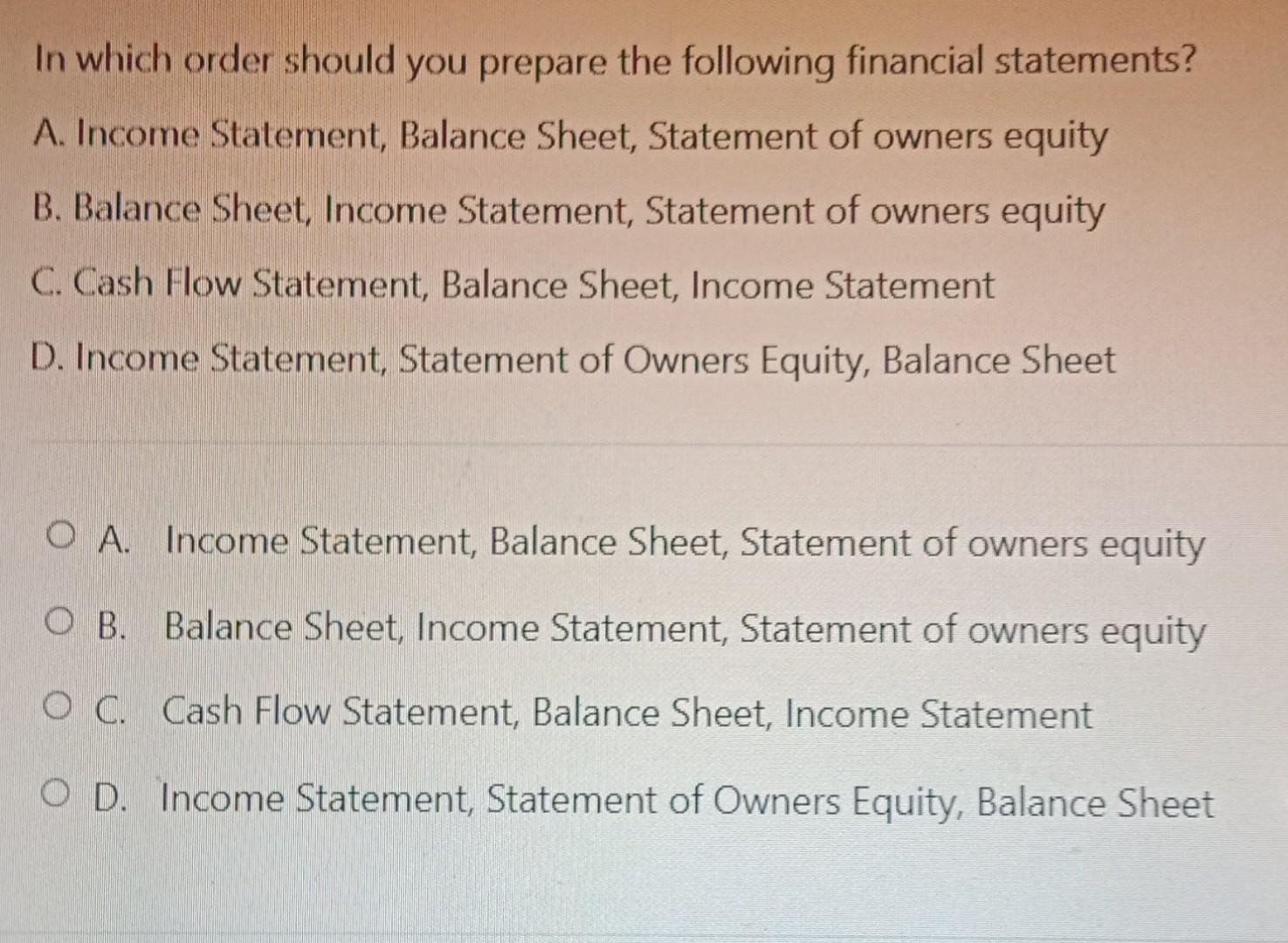 In which order should you prepare the following financial statements?A. Income Statement, Balance Sheet, Statement of owners