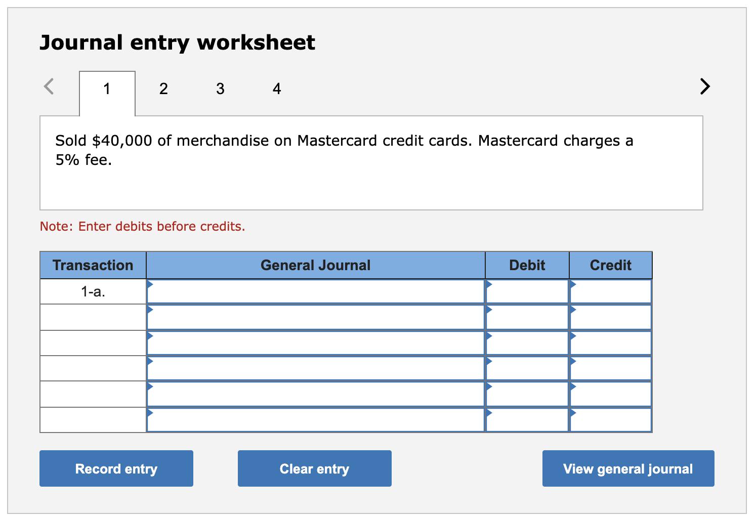 Journal entry worksheet 12 34 >Sold $40,000 of merchandise on Mastercard credit cards. Mastercard charges a 5% fee. Note:
