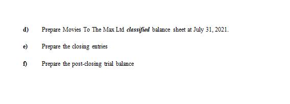 d) Prepare Movies To The Max Ltd classified balance sheet at July 31, 2021. e) Prepare the closing entries f) Prepare the pos