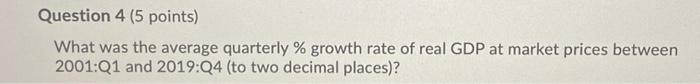 Question 4 (5 points)What was the average quarterly % growth rate of real GDP at market prices between2001:Q1 and 2019:Q4 (