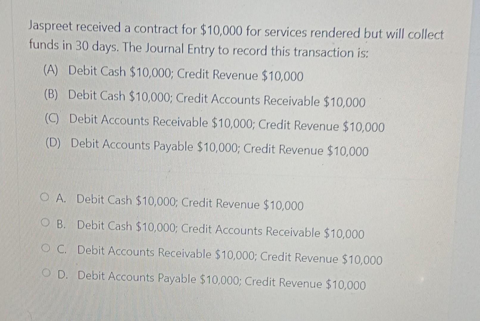 Jaspreet received a contract for $10,000 for services rendered but will collectfunds in 30 days. The Journal Entry to record