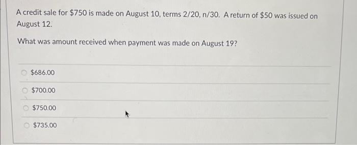 A credit sale for $750 is made on August 10, terms 2/20, 1/30. A return of $50 was issued onAugust 12What was amount receiv
