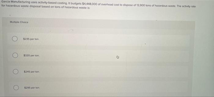 Garcia Manufacturing uses activity-based costing. It budgets $4,448,000 of overhead cost to dispose of 13.900 tons of hazardo
